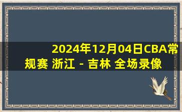 2024年12月04日CBA常规赛 浙江 - 吉林 全场录像